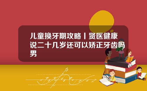 儿童换牙期攻略丨贤医健康说二十几岁还可以矫正牙齿吗男