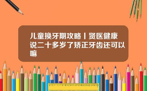 儿童换牙期攻略丨贤医健康说二十多岁了矫正牙齿还可以嘛