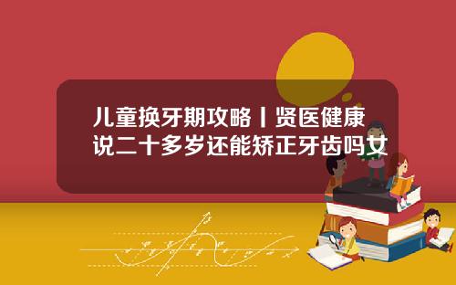 儿童换牙期攻略丨贤医健康说二十多岁还能矫正牙齿吗女