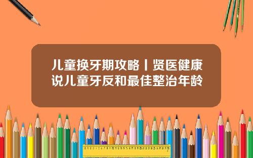 儿童换牙期攻略丨贤医健康说儿童牙反和最佳整治年龄