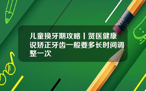 儿童换牙期攻略丨贤医健康说矫正牙齿一般要多长时间调整一次
