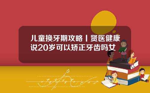 儿童换牙期攻略丨贤医健康说20岁可以矫正牙齿吗女