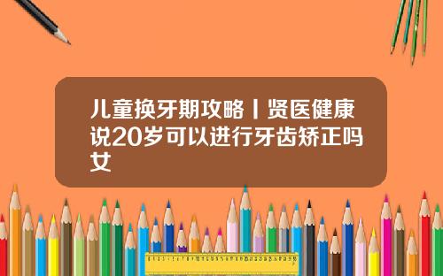 儿童换牙期攻略丨贤医健康说20岁可以进行牙齿矫正吗女