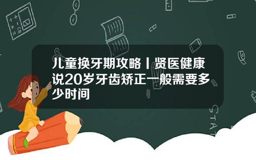 儿童换牙期攻略丨贤医健康说20岁牙齿矫正一般需要多少时间
