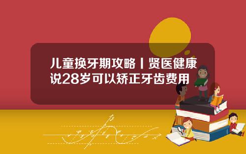 儿童换牙期攻略丨贤医健康说28岁可以矫正牙齿费用