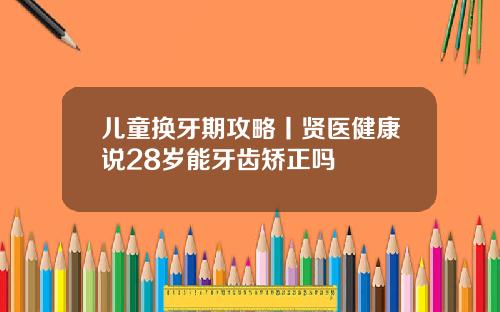 儿童换牙期攻略丨贤医健康说28岁能牙齿矫正吗