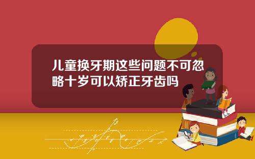 儿童换牙期这些问题不可忽略十岁可以矫正牙齿吗