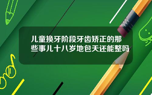 儿童换牙阶段牙齿矫正的那些事儿十八岁地包天还能整吗