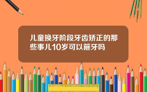 儿童换牙阶段牙齿矫正的那些事儿10岁可以箍牙吗