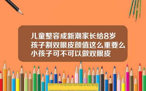 儿童整容成新潮家长给8岁孩子割双眼皮颜值这么重要么小孩子可不可以做双眼皮