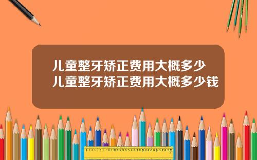 儿童整牙矫正费用大概多少儿童整牙矫正费用大概多少钱