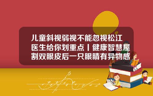 儿童斜视弱视不能忽视松江医生给你划重点丨健康智慧屋割双眼皮后一只眼睛有异物感怎么回事