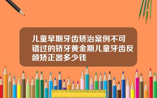 儿童早期牙齿矫治案例不可错过的矫牙黄金期儿童牙齿反颌矫正器多少钱