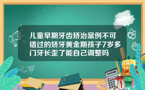 儿童早期牙齿矫治案例不可错过的矫牙黄金期孩子7岁多门牙长歪了能自己调整吗