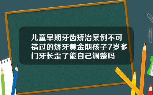 儿童早期牙齿矫治案例不可错过的矫牙黄金期孩子7岁多门牙长歪了能自己调整吗