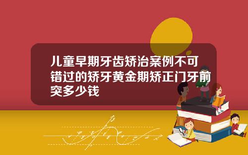 儿童早期牙齿矫治案例不可错过的矫牙黄金期矫正门牙前突多少钱