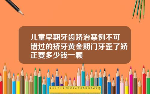 儿童早期牙齿矫治案例不可错过的矫牙黄金期门牙歪了矫正要多少钱一颗