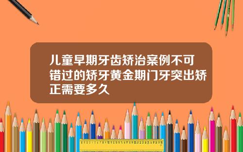 儿童早期牙齿矫治案例不可错过的矫牙黄金期门牙突出矫正需要多久