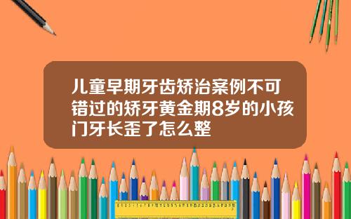 儿童早期牙齿矫治案例不可错过的矫牙黄金期8岁的小孩门牙长歪了怎么整