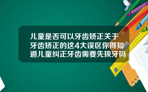 儿童是否可以牙齿矫正关于牙齿矫正的这4大误区你得知道儿童纠正牙齿需要先拔牙吗