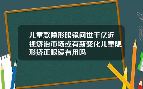 儿童款隐形眼镜问世千亿近视矫治市场或有新变化儿童隐形矫正眼镜有用吗