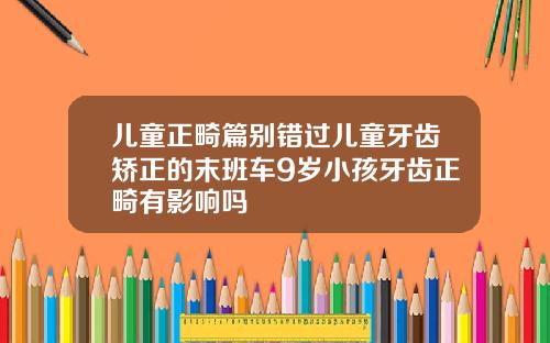 儿童正畸篇别错过儿童牙齿矫正的末班车9岁小孩牙齿正畸有影响吗