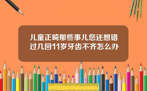 儿童正畸那些事儿您还想错过几回11岁牙齿不齐怎么办