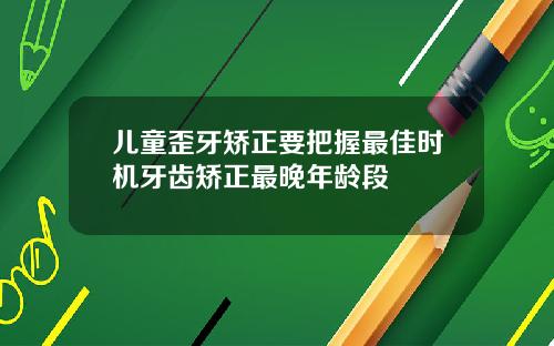 儿童歪牙矫正要把握最佳时机牙齿矫正最晚年龄段
