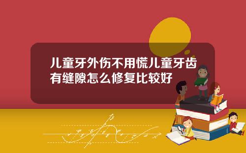 儿童牙外伤不用慌儿童牙齿有缝隙怎么修复比较好