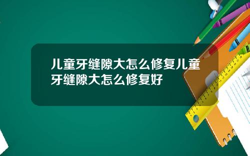 儿童牙缝隙大怎么修复儿童牙缝隙大怎么修复好