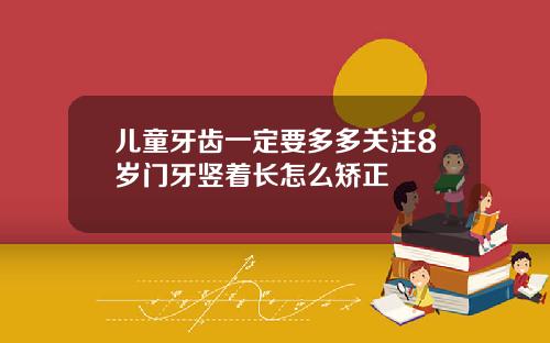 儿童牙齿一定要多多关注8岁门牙竖着长怎么矫正