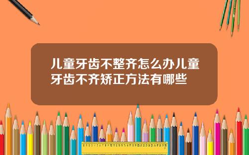 儿童牙齿不整齐怎么办儿童牙齿不齐矫正方法有哪些