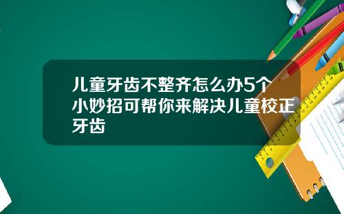 儿童牙齿不整齐怎么办5个小妙招可帮你来解决儿童校正牙齿