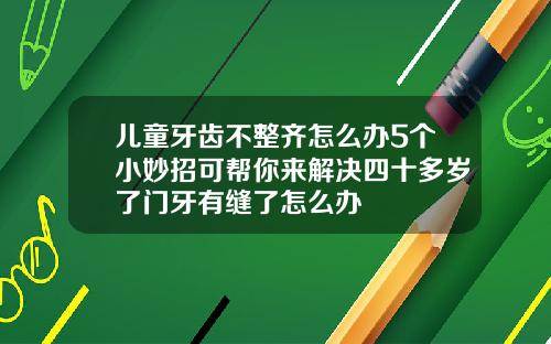 儿童牙齿不整齐怎么办5个小妙招可帮你来解决四十多岁了门牙有缝了怎么办