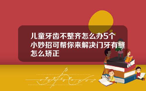 儿童牙齿不整齐怎么办5个小妙招可帮你来解决门牙有缝怎么矫正