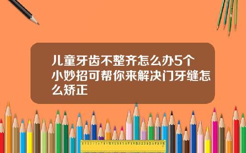 儿童牙齿不整齐怎么办5个小妙招可帮你来解决门牙缝怎么矫正