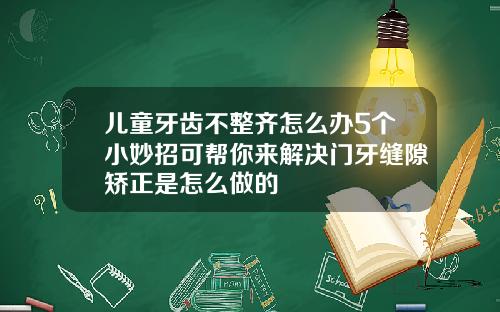 儿童牙齿不整齐怎么办5个小妙招可帮你来解决门牙缝隙矫正是怎么做的