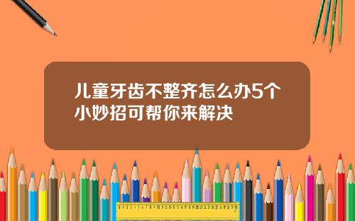 儿童牙齿不整齐怎么办5个小妙招可帮你来解决