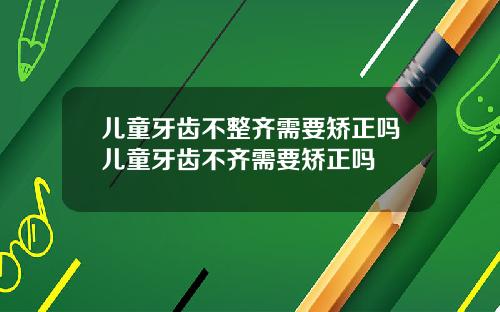 儿童牙齿不整齐需要矫正吗儿童牙齿不齐需要矫正吗