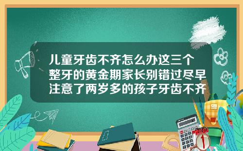 儿童牙齿不齐怎么办这三个整牙的黄金期家长别错过尽早注意了两岁多的孩子牙齿不齐会自然恢复吗