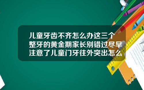 儿童牙齿不齐怎么办这三个整牙的黄金期家长别错过尽早注意了儿童门牙往外突出怎么矫正