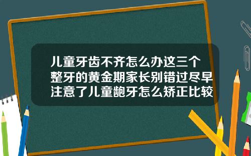 儿童牙齿不齐怎么办这三个整牙的黄金期家长别错过尽早注意了儿童龅牙怎么矫正比较好