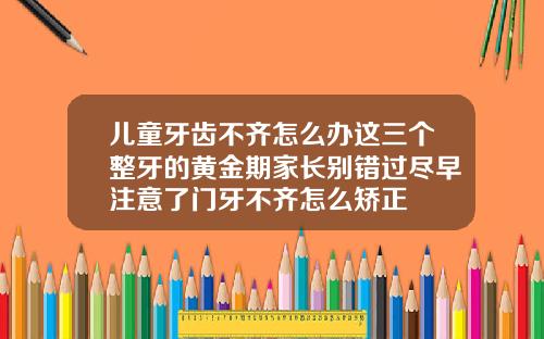 儿童牙齿不齐怎么办这三个整牙的黄金期家长别错过尽早注意了门牙不齐怎么矫正