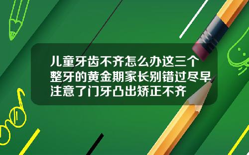 儿童牙齿不齐怎么办这三个整牙的黄金期家长别错过尽早注意了门牙凸出矫正不齐