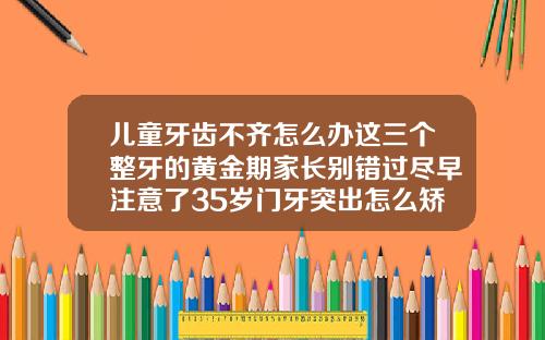 儿童牙齿不齐怎么办这三个整牙的黄金期家长别错过尽早注意了35岁门牙突出怎么矫正好