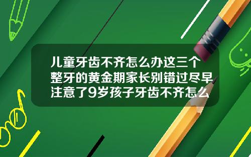 儿童牙齿不齐怎么办这三个整牙的黄金期家长别错过尽早注意了9岁孩子牙齿不齐怎么矫正