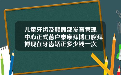 儿童牙齿及颜面部发育管理中心正式落户泰康拜博口腔拜博现在牙齿矫正多少钱一次