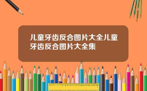 儿童牙齿反合图片大全儿童牙齿反合图片大全集