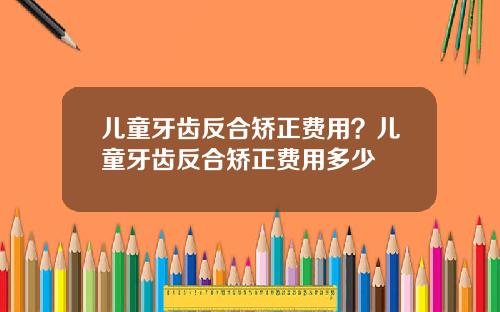 儿童牙齿反合矫正费用？儿童牙齿反合矫正费用多少