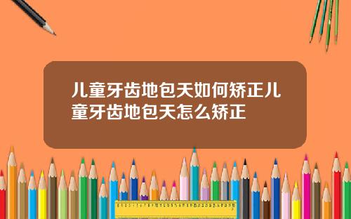 儿童牙齿地包天如何矫正儿童牙齿地包天怎么矫正